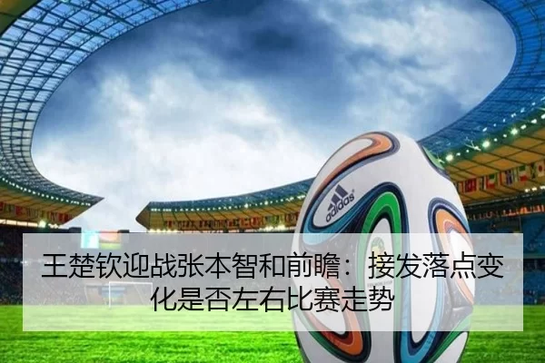 王楚钦迎战张本智和前瞻：接发落点变化是否左右比赛走势