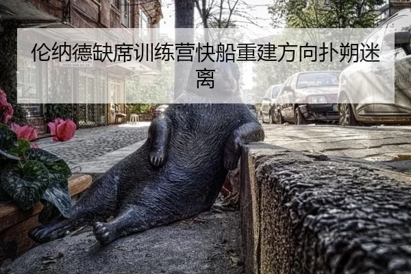 伦纳德缺席训练营快船重建方向扑朔迷离